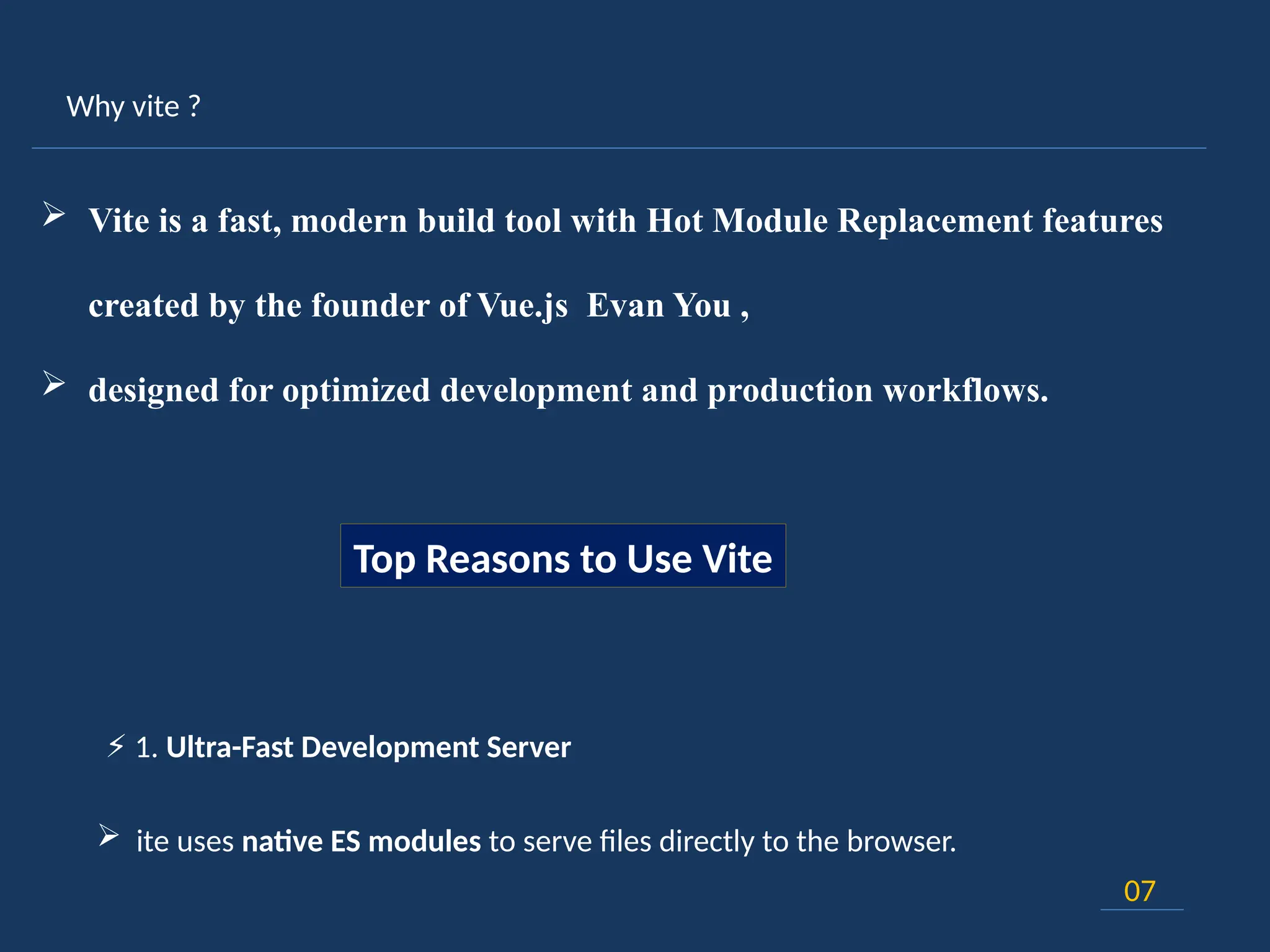 Why vite ?
07
 Vite is a fast, modern build tool with Hot Module Replacement features
created by the founder of Vue.js Evan You ,
 designed for optimized development and production workflows.
Top Reasons to Use Vite
⚡ 1. Ultra-Fast Development Server
 ite uses native ES modules to serve files directly to the browser.
 