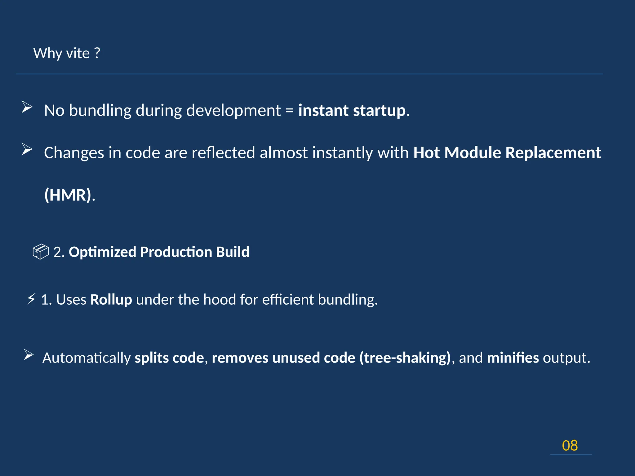 Why vite ?
08
 No bundling during development = instant startup.
 Changes in code are reflected almost instantly with Hot Module Replacement
(HMR).
⚡ 1. Uses Rollup under the hood for efficient bundling.
 Automatically splits code, removes unused code (tree-shaking), and minifies output.
📦 2. Optimized Production Build
 