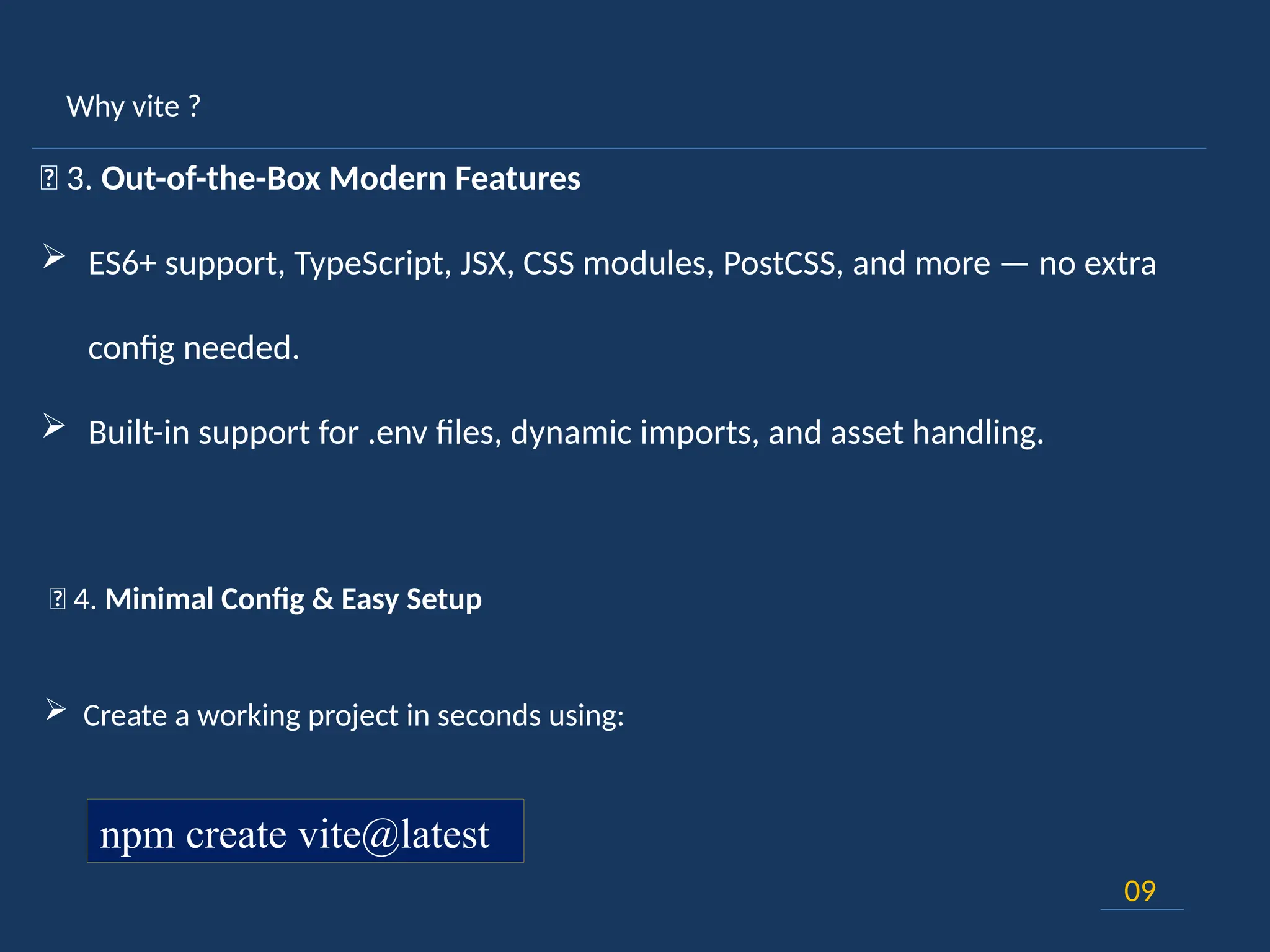 Why vite ?
09
🚀 3. Out-of-the-Box Modern Features
 ES6+ support, TypeScript, JSX, CSS modules, PostCSS, and more — no extra
config needed.
 Built-in support for .env files, dynamic imports, and asset handling.
🎯 4. Minimal Config & Easy Setup
 Create a working project in seconds using:
npm create vite@latest
 