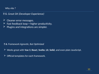 Why vite ?
10
💡 5. Great DX (Developer Experience)
 Cleaner error messages.
 Fast feedback loop = higher productivity.
 Plugins and integrations are simpler.
🧩 6. Framework Agnostic, But Optimized
 Works great with Vue 3, React, Svelte, Lit, Solid, and even plain JavaScript.
 Official templates for each framework.
 