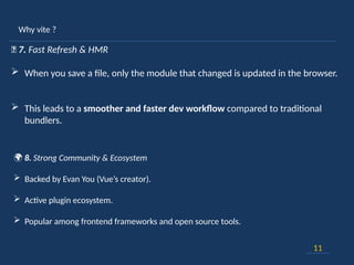 Why vite ?
11
🔄 7. Fast Refresh & HMR
 When you save a file, only the module that changed is updated in the browser.
 This leads to a smoother and faster dev workflow compared to traditional
bundlers.
🌍 8. Strong Community & Ecosystem
 Backed by Evan You (Vue’s creator).
 Active plugin ecosystem.
 Popular among frontend frameworks and open source tools.
 