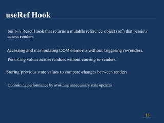 useRef Hook
15
built-in React Hook that returns a mutable reference object (ref) that persists
across renders
Accessing and manipulating DOM elements without triggering re-renders.
Persisting values across renders without causing re-renders.
Storing previous state values to compare changes between renders
Optimizing performance by avoiding unnecessary state updates
 