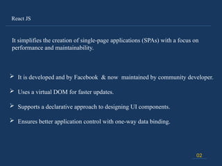 React JS
02
It simplifies the creation of single-page applications (SPAs) with a focus on
performance and maintainability.
 It is developed and by Facebook & now maintained by community developer.
 Uses a virtual DOM for faster updates.
 Supports a declarative approach to designing UI components.
 Ensures better application control with one-way data binding.
 