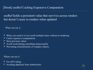 [Hook] useRef Caching Expensive Computation
22
useRef holds a persistent value that survives across renders
but doesn’t cause re-renders when updated
When can use it
 When you need to re-use result multiple times without re-rendering
 Cache expensive computations
 Store previous values
 Avoid recalculating something unnecessarily
 Preventing reinitialization of complex objects
Where can use it
 For API Calling
 Avoiding duplicate form submissions
 