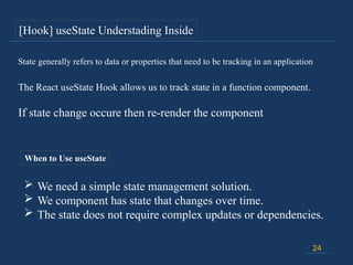 If state change occure then re-render the component
24
The React useState Hook allows us to track state in a function component.
State generally refers to data or properties that need to be tracking in an application
When to Use useState
 We need a simple state management solution.
 We component has state that changes over time.
 The state does not require complex updates or dependencies.
[Hook] useState Understading Inside
 