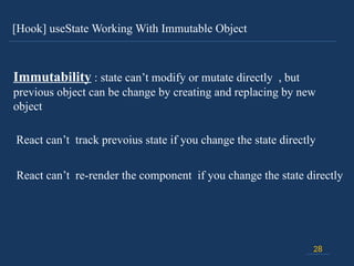 [Hook] useState Working With Immutable Object
28
Immutability : state can’t modify or mutate directly , but
previous object can be change by creating and replacing by new
object
React can’t track prevoius state if you change the state directly
React can’t re-render the component if you change the state directly
 