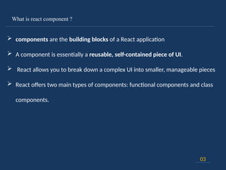 What is react component ?
03
 components are the building blocks of a React application
 A component is essentially a reusable, self-contained piece of UI.
 React allows you to break down a complex UI into smaller, manageable pieces
 React offers two main types of components: functional components and class
components.
 