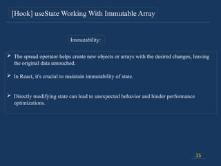 35
[Hook] useState Working With Immutable Array
 The spread operator helps create new objects or arrays with the desired changes, leaving
the original data untouched.
 In React, it's crucial to maintain immutability of state.
 Directly modifying state can lead to unexpected behavior and hinder performance
optimizations.
Immutability:
 