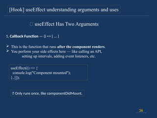 36
[Hook] useEffect understanding arguments and uses
🔸 useEffect Has Two Arguments
1. Callback Function — () => { ... }
 This is the function that runs after the component renders.
 You perform your side effects here — like calling an API,
setting up intervals, adding event listeners, etc.
useEffect(() => {
console.log("Component mounted");
}, []);
📍 Only runs once, like componentDidMount.
 