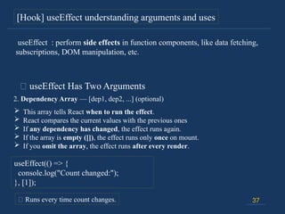 37
[Hook] useEffect understanding arguments and uses
🔸 useEffect Has Two Arguments
2. Dependency Array — [dep1, dep2, ...] (optional)
 This array tells React when to run the effect.
 React compares the current values with the previous ones
 If any dependency has changed, the effect runs again.
 If the array is empty ([]), the effect runs only once on mount.
 If you omit the array, the effect runs after every render.
useEffect(() => {
console.log("Count changed:");
}, [1]);
📍 Runs every time count changes.
useEffect : perform side effects in function components, like data fetching,
subscriptions, DOM manipulation, etc.
 