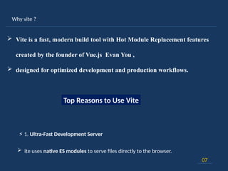 Why vite ?
07
 Vite is a fast, modern build tool with Hot Module Replacement features
created by the founder of Vue.js Evan You ,
 designed for optimized development and production workflows.
Top Reasons to Use Vite
⚡ 1. Ultra-Fast Development Server
 ite uses native ES modules to serve files directly to the browser.
 