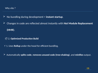 Why vite ?
08
 No bundling during development = instant startup.
 Changes in code are reflected almost instantly with Hot Module Replacement
(HMR).
⚡ 1. Uses Rollup under the hood for efficient bundling.
 Automatically splits code, removes unused code (tree-shaking), and minifies output.
📦 2. Optimized Production Build
 