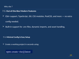 Why vite ?
09
🚀 3. Out-of-the-Box Modern Features
 ES6+ support, TypeScript, JSX, CSS modules, PostCSS, and more — no extra
config needed.
 Built-in support for .env files, dynamic imports, and asset handling.
🎯 4. Minimal Config & Easy Setup
 Create a working project in seconds using:
npm create vite@latest
 