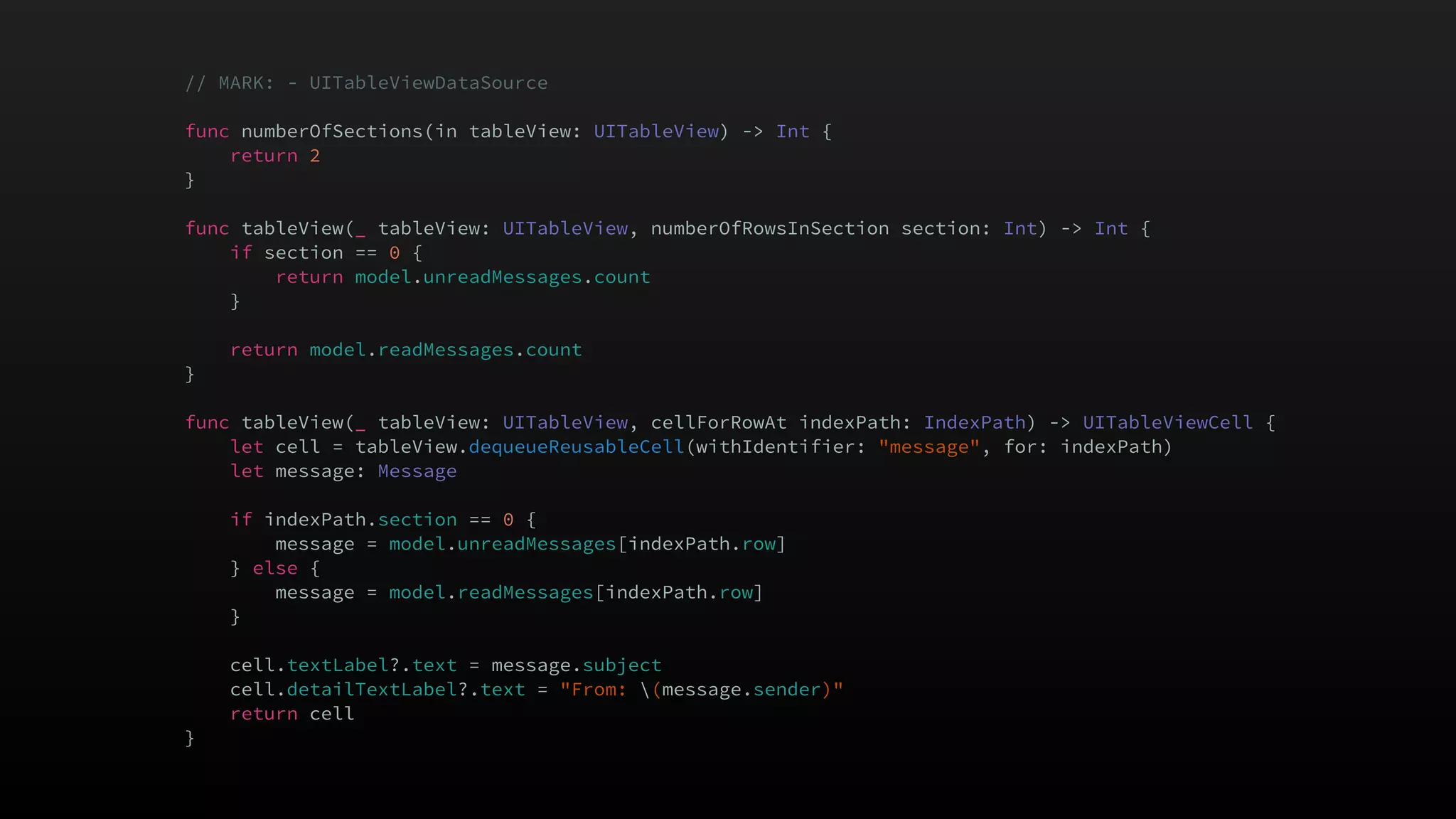 // MARK: - UITableViewDataSource
func numberOfSections(in tableView: UITableView) -> Int {
return 2
}
func tableView(_ tableView: UITableView, numberOfRowsInSection section: Int) -> Int {
if section == 0 {
return model.unreadMessages.count
}
return model.readMessages.count
}
func tableView(_ tableView: UITableView, cellForRowAt indexPath: IndexPath) -> UITableViewCell {
let cell = tableView.dequeueReusableCell(withIdentifier: "message", for: indexPath)
let message: Message
if indexPath.section == 0 {
message = model.unreadMessages[indexPath.row]
} else {
message = model.readMessages[indexPath.row]
}
cell.textLabel?.text = message.subject
cell.detailTextLabel?.text = "From: (message.sender)"
return cell
}
 