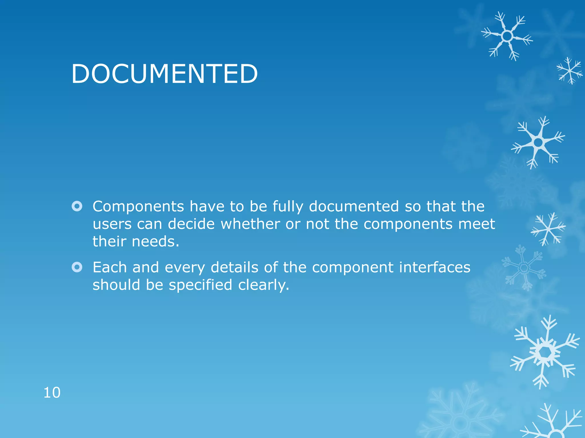 DOCUMENTED



      Components have to be fully documented so that the
       users can decide whether or not the components meet
       their needs.
      Each and every details of the component interfaces
       should be specified clearly.




10
 