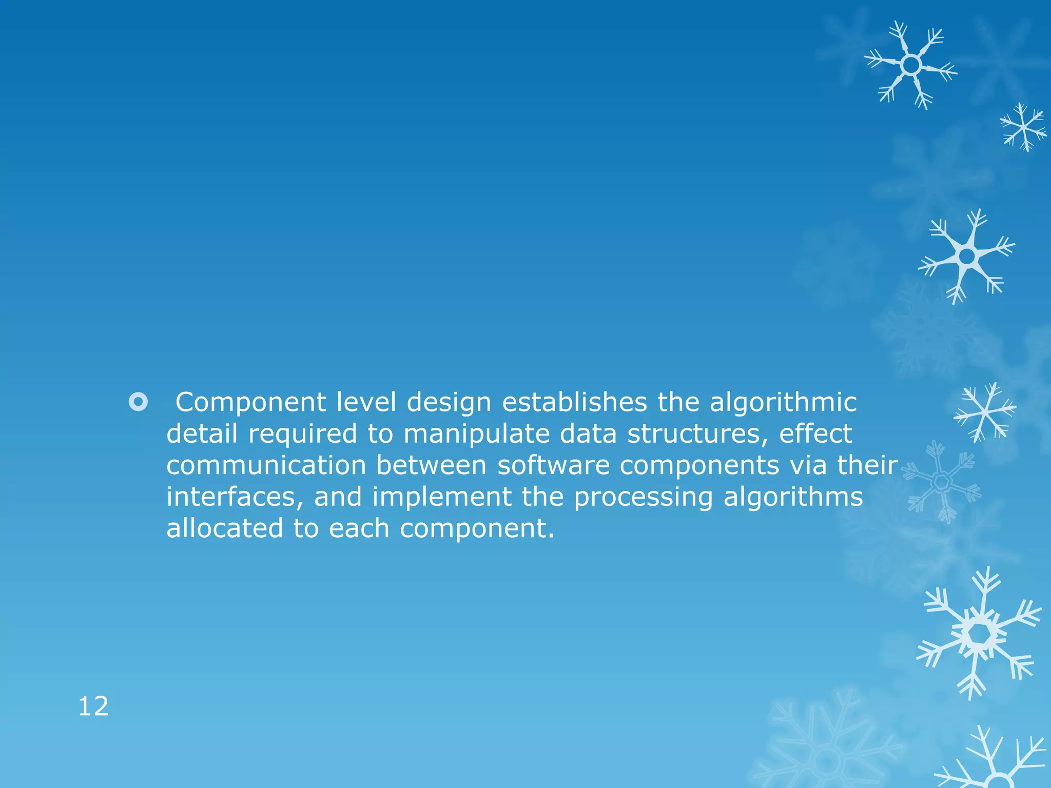  Component level design establishes the algorithmic
       detail required to manipulate data structures, effect
       communication between software components via their
       interfaces, and implement the processing algorithms
       allocated to each component.




12
 