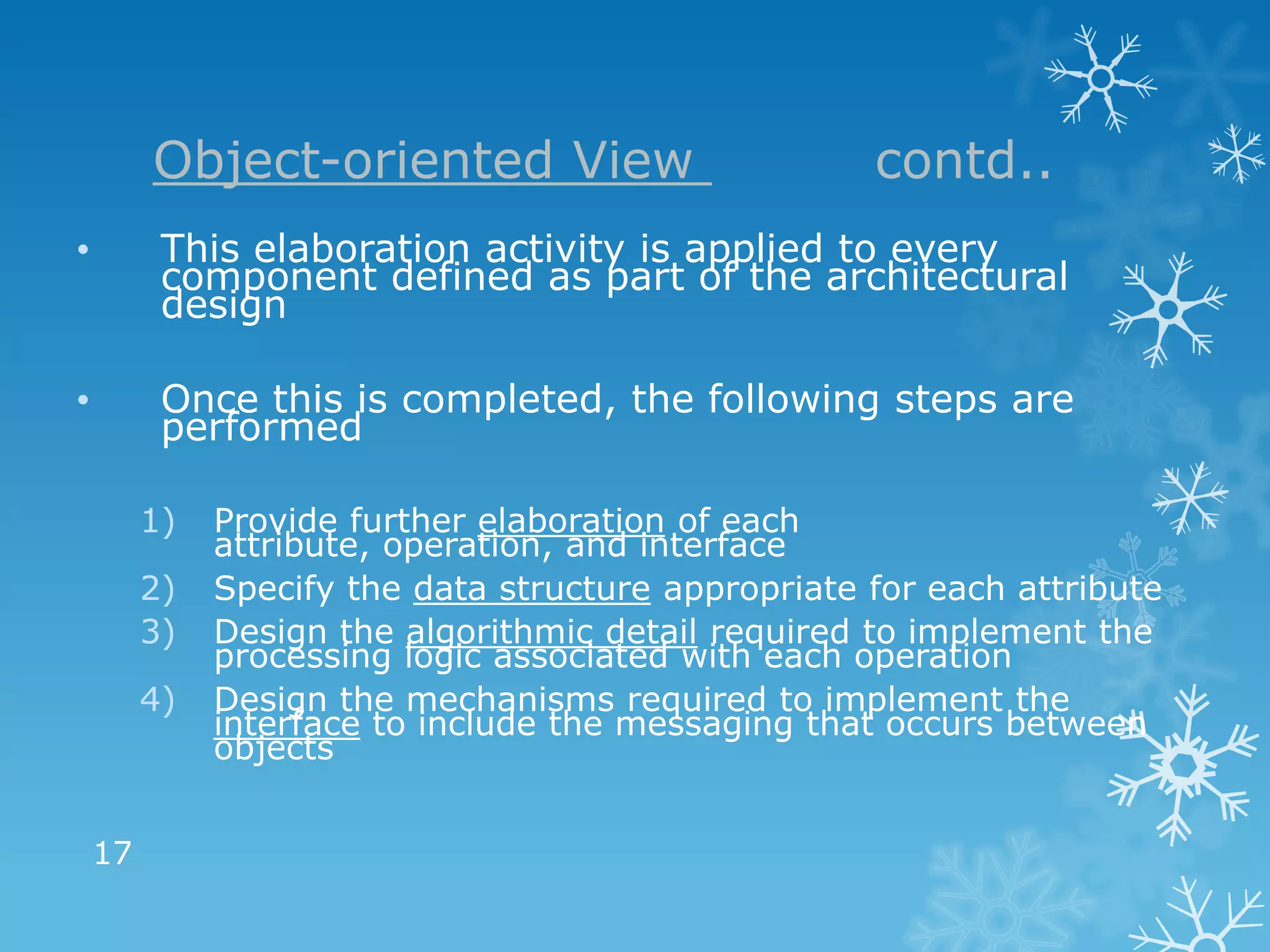 Object-oriented View                        contd..
•         This elaboration activity is applied to every
          component defined as part of the architectural
          design

•         Once this is completed, the following steps are
          performed

         1)   Provide further elaboration of each
              attribute, operation, and interface
         2)   Specify the data structure appropriate for each attribute
         3)   Design the algorithmic detail required to implement the
              processing logic associated with each operation
         4)   Design the mechanisms required to implement the
              interface to include the messaging that occurs between
              objects


    17
 