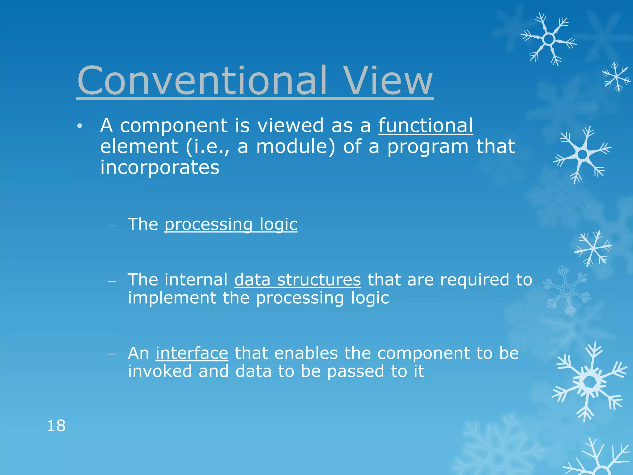Conventional View
     • A component is viewed as a functional
       element (i.e., a module) of a program that
       incorporates

        – The processing logic


        – The internal data structures that are required to
          implement the processing logic


        – An interface that enables the component to be
          invoked and data to be passed to it


18
 