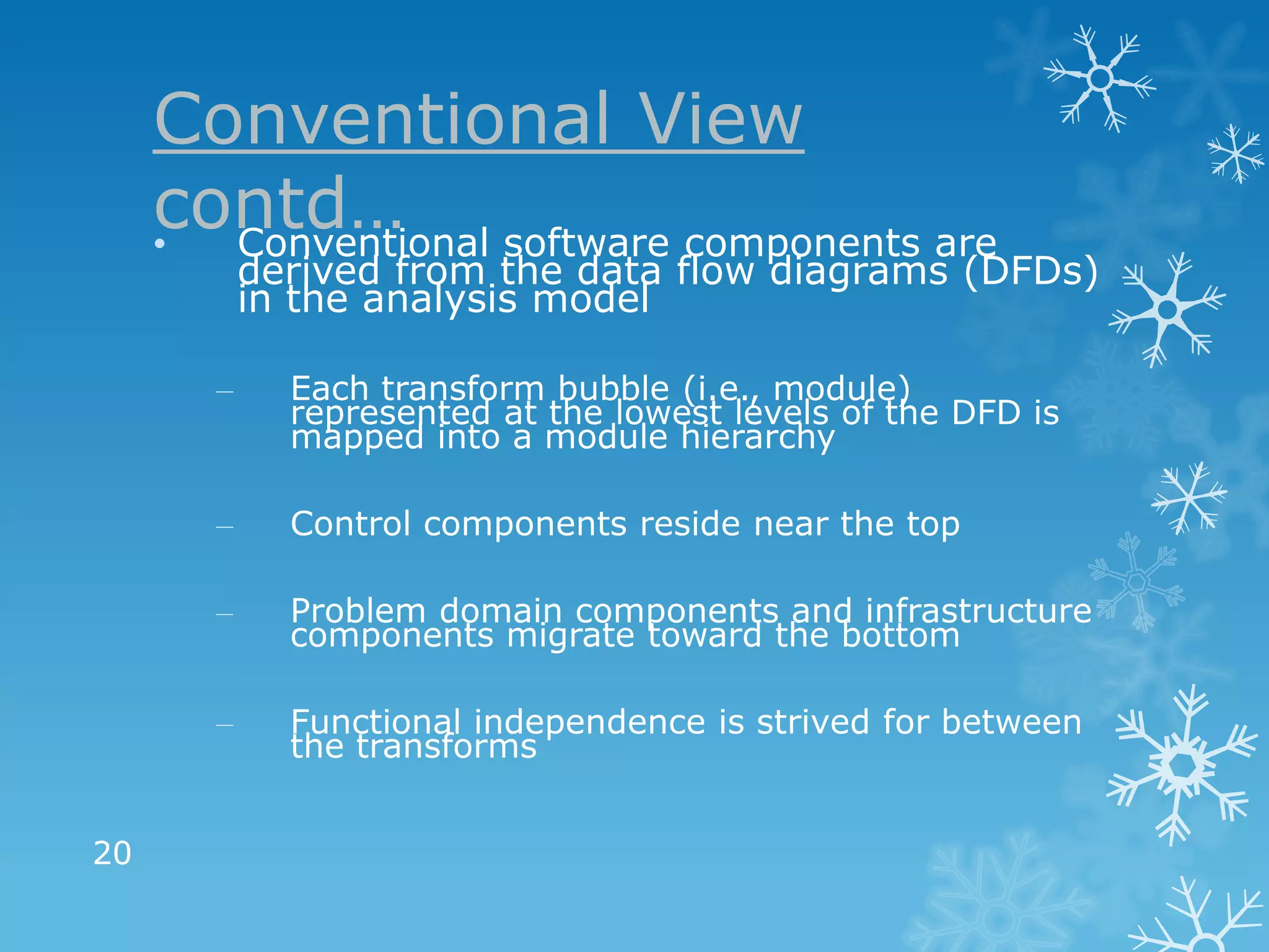 Conventional View
     contd… software components are
     • Conventional
           derived from the data flow diagrams (DFDs)
           in the analysis model

       –     Each transform bubble (i.e., module)
             represented at the lowest levels of the DFD is
             mapped into a module hierarchy

       –     Control components reside near the top

       –     Problem domain components and infrastructure
             components migrate toward the bottom

       –     Functional independence is strived for between
             the transforms


20
 