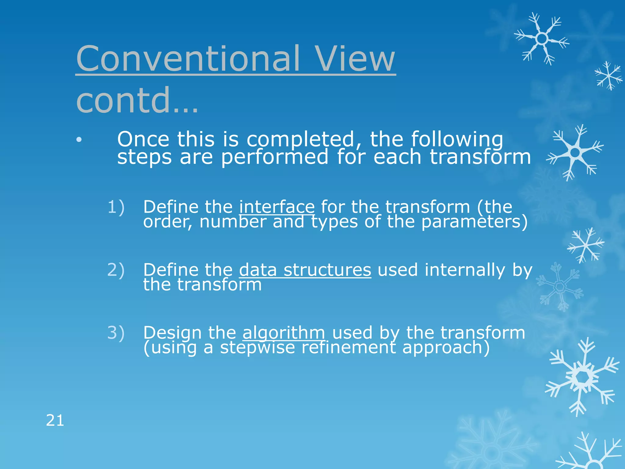 Conventional View
     contd…
     •    Once this is completed, the following
          steps are performed for each transform

         1)   Define the interface for the transform (the
              order, number and types of the parameters)

         2)   Define the data structures used internally by
              the transform

         3) Design the algorithm used by the transform
            (using a stepwise refinement approach)



21
 