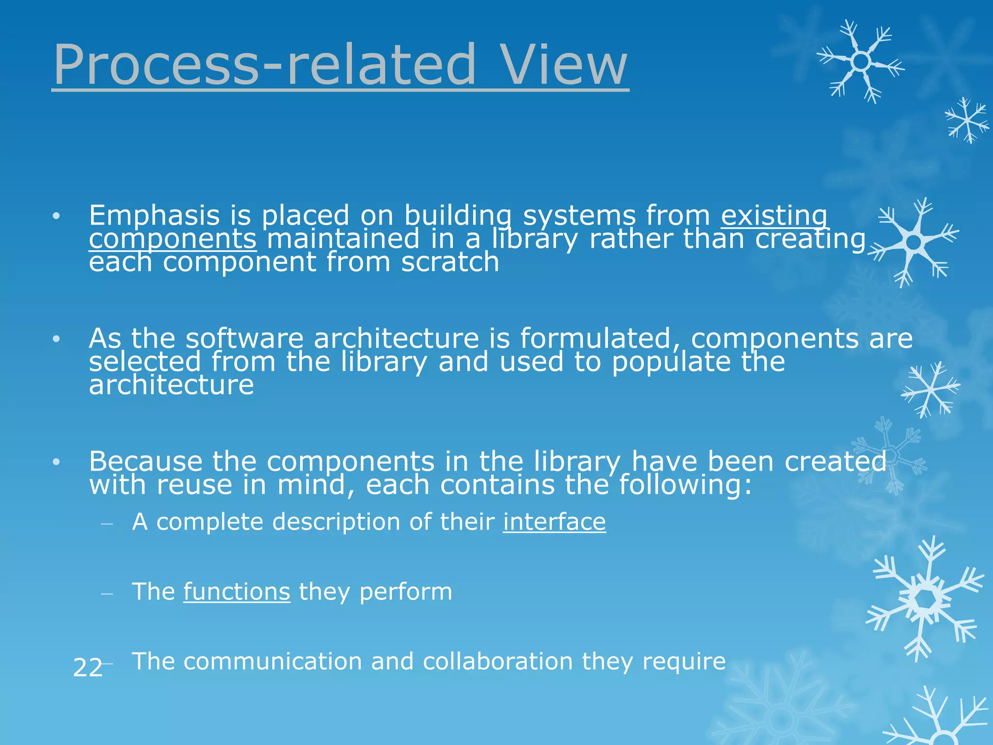 Process-related View

• Emphasis is placed on building systems from existing
  components maintained in a library rather than creating
  each component from scratch

• As the software architecture is formulated, components are
  selected from the library and used to populate the
  architecture

• Because the components in the library have been created
  with reuse in mind, each contains the following:
   – A complete description of their interface

   – The functions they perform


 22– The communication and collaboration they require
 