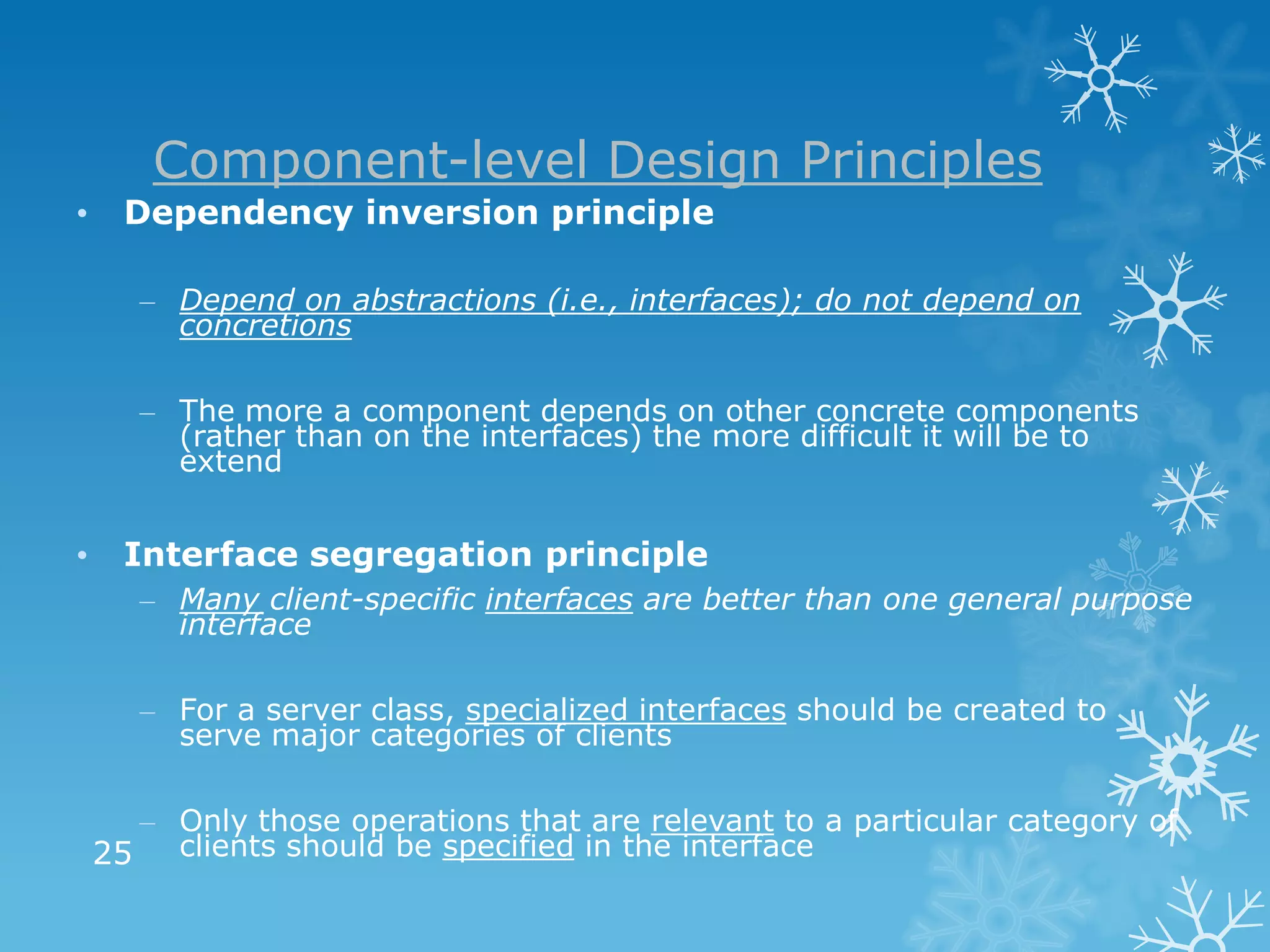 Component-level Design Principles
•     Dependency inversion principle

       – Depend on abstractions (i.e., interfaces); do not depend on
         concretions

       – The more a component depends on other concrete components
         (rather than on the interfaces) the more difficult it will be to
         extend


•     Interface segregation principle
       – Many client-specific interfaces are better than one general purpose
         interface

       – For a server class, specialized interfaces should be created to
         serve major categories of clients

      – Only those operations that are relevant to a particular category of
    25 clients should be specified in the interface
 
