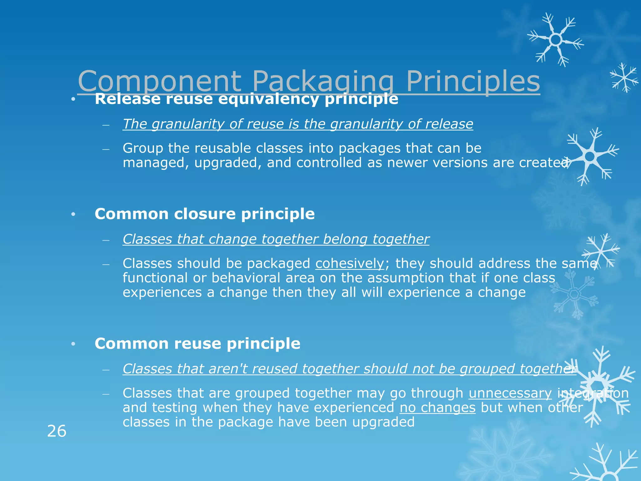 Component Packaging Principles
     • Release reuse equivalency principle
         – The granularity of reuse is the granularity of release
         – Group the reusable classes into packages that can be
           managed, upgraded, and controlled as newer versions are created


     •   Common closure principle
         – Classes that change together belong together
         – Classes should be packaged cohesively; they should address the same
           functional or behavioral area on the assumption that if one class
           experiences a change then they all will experience a change


     •   Common reuse principle
         – Classes that aren't reused together should not be grouped together
         – Classes that are grouped together may go through unnecessary integration
           and testing when they have experienced no changes but when other
           classes in the package have been upgraded
26
 