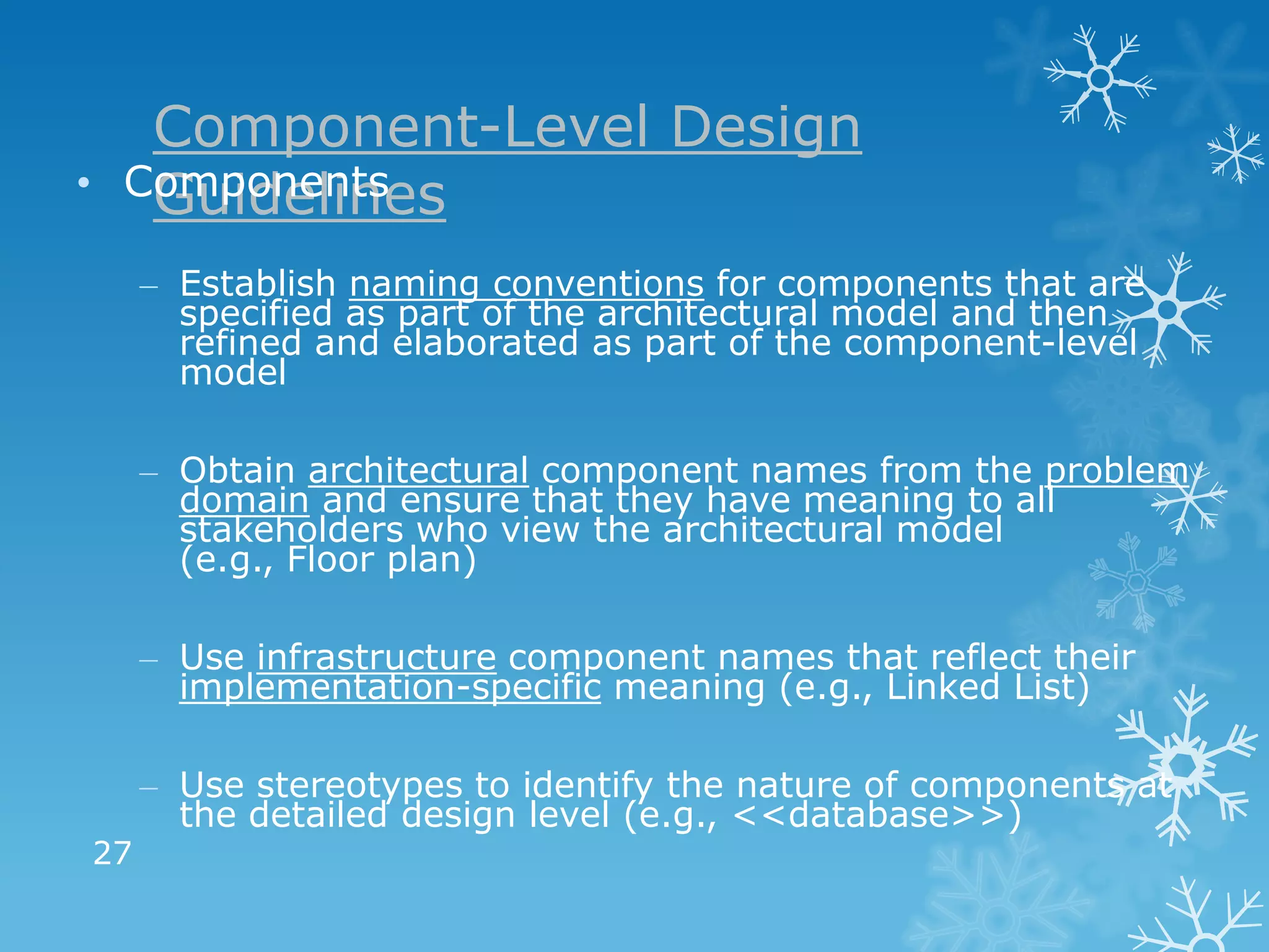 Component-Level Design
•    Components
      Guidelines
         – Establish naming conventions for components that are
           specified as part of the architectural model and then
           refined and elaborated as part of the component-level
           model

         – Obtain architectural component names from the problem
           domain and ensure that they have meaning to all
           stakeholders who view the architectural model
           (e.g., Floor plan)

         – Use infrastructure component names that reflect their
           implementation-specific meaning (e.g., Linked List)

         – Use stereotypes to identify the nature of components at
           the detailed design level (e.g., <<database>>)
    27
 
