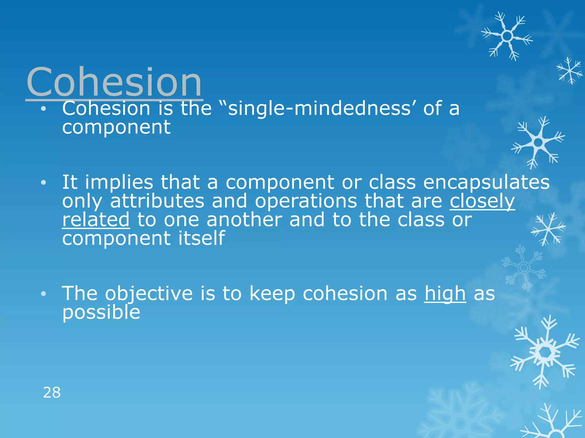 Cohesion “single-mindedness’ of a
 • Cohesion is the
      component

 • It implies that a component or class encapsulates
   only attributes and operations that are closely
   related to one another and to the class or
   component itself

 • The objective is to keep cohesion as high as
   possible



 28
 