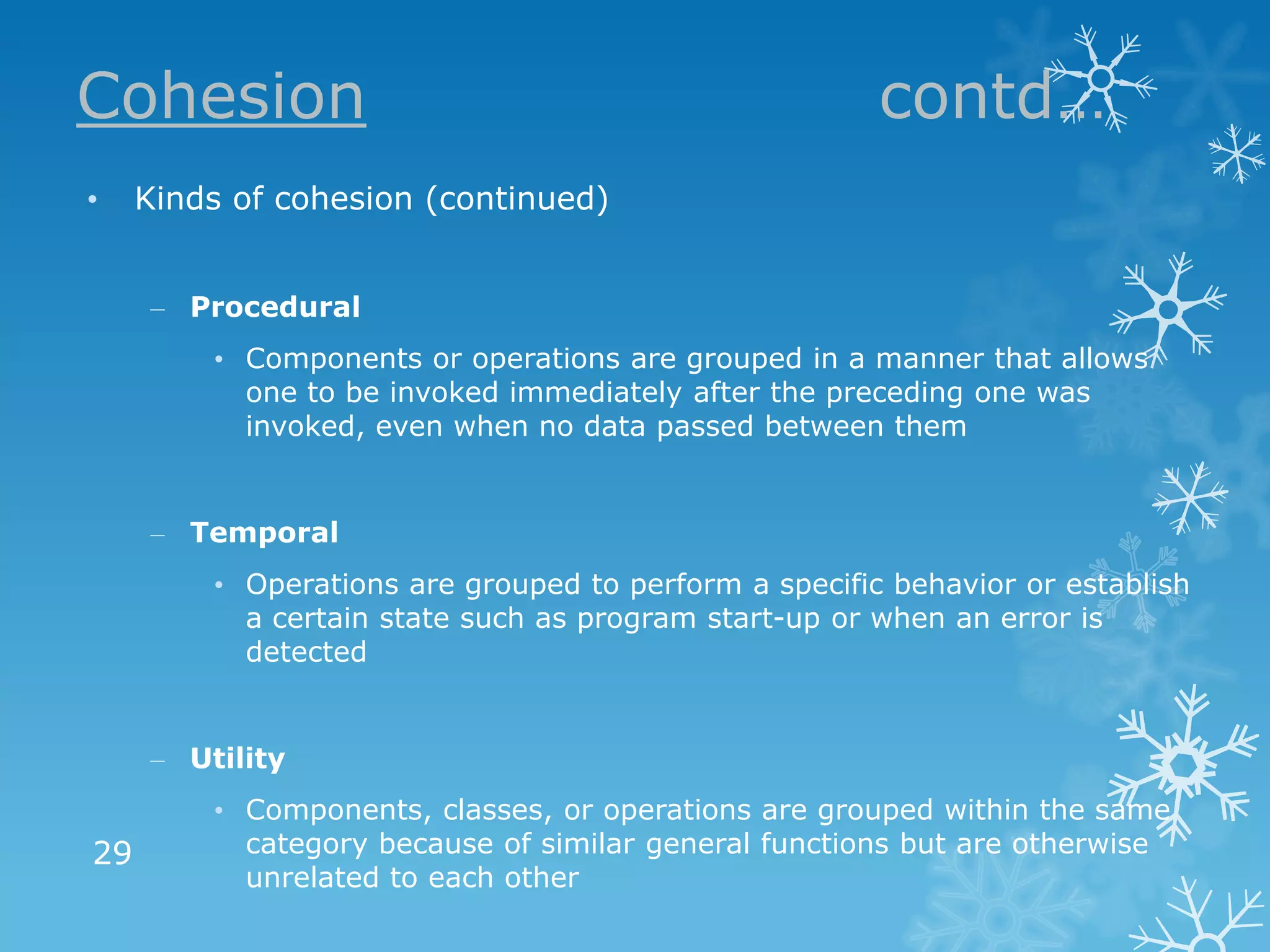 Cohesion                                               contd…
•    Kinds of cohesion (continued)


     – Procedural
         • Components or operations are grouped in a manner that allows
           one to be invoked immediately after the preceding one was
           invoked, even when no data passed between them


     – Temporal
         • Operations are grouped to perform a specific behavior or establish
           a certain state such as program start-up or when an error is
           detected


     – Utility
         • Components, classes, or operations are grouped within the same
29         category because of similar general functions but are otherwise
           unrelated to each other
 