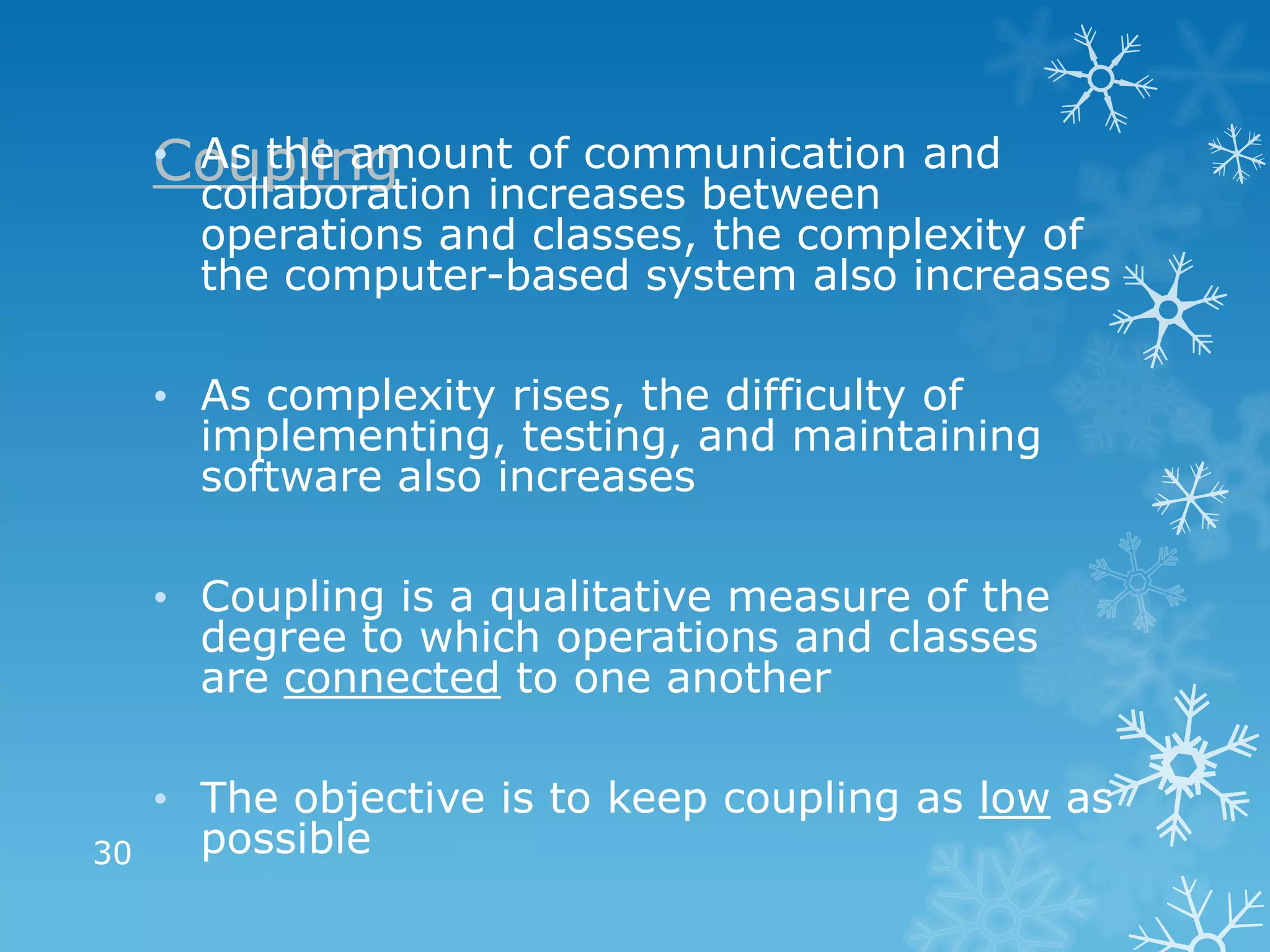 Coupling
     • As the amount of communication and
       collaboration increases between
       operations and classes, the complexity of
       the computer-based system also increases

     • As complexity rises, the difficulty of
       implementing, testing, and maintaining
       software also increases

     • Coupling is a qualitative measure of the
       degree to which operations and classes
       are connected to one another

     • The objective is to keep coupling as low as
30     possible
 