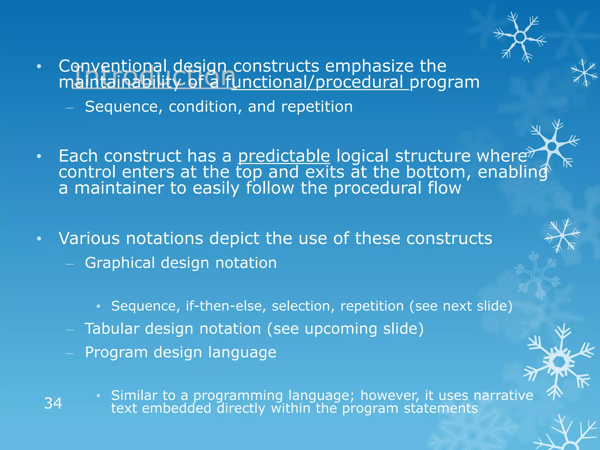 • Conventional design constructs emphasize the
   Introduction
  maintainability of a functional/procedural program
     – Sequence, condition, and repetition


• Each construct has a predictable logical structure where
  control enters at the top and exits at the bottom, enabling
  a maintainer to easily follow the procedural flow


• Various notations depict the use of these constructs
     – Graphical design notation

        • Sequence, if-then-else, selection, repetition (see next slide)
     – Tabular design notation (see upcoming slide)
     – Program design language

        • Similar to a programming language; however, it uses narrative
34        text embedded directly within the program statements
 