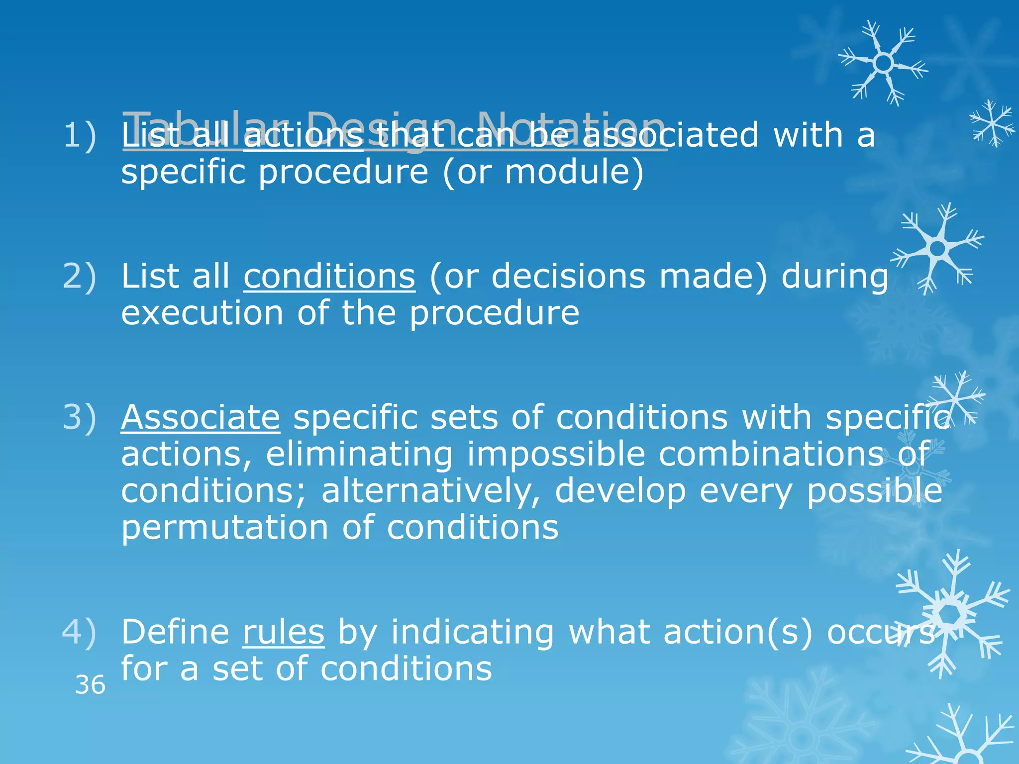 Tabular Design Notation
1) List all actions that can be associated with a
   specific procedure (or module)


2) List all conditions (or decisions made) during
   execution of the procedure


3) Associate specific sets of conditions with specific
   actions, eliminating impossible combinations of
   conditions; alternatively, develop every possible
   permutation of conditions


4) Define rules by indicating what action(s) occurs
 36
    for a set of conditions
 