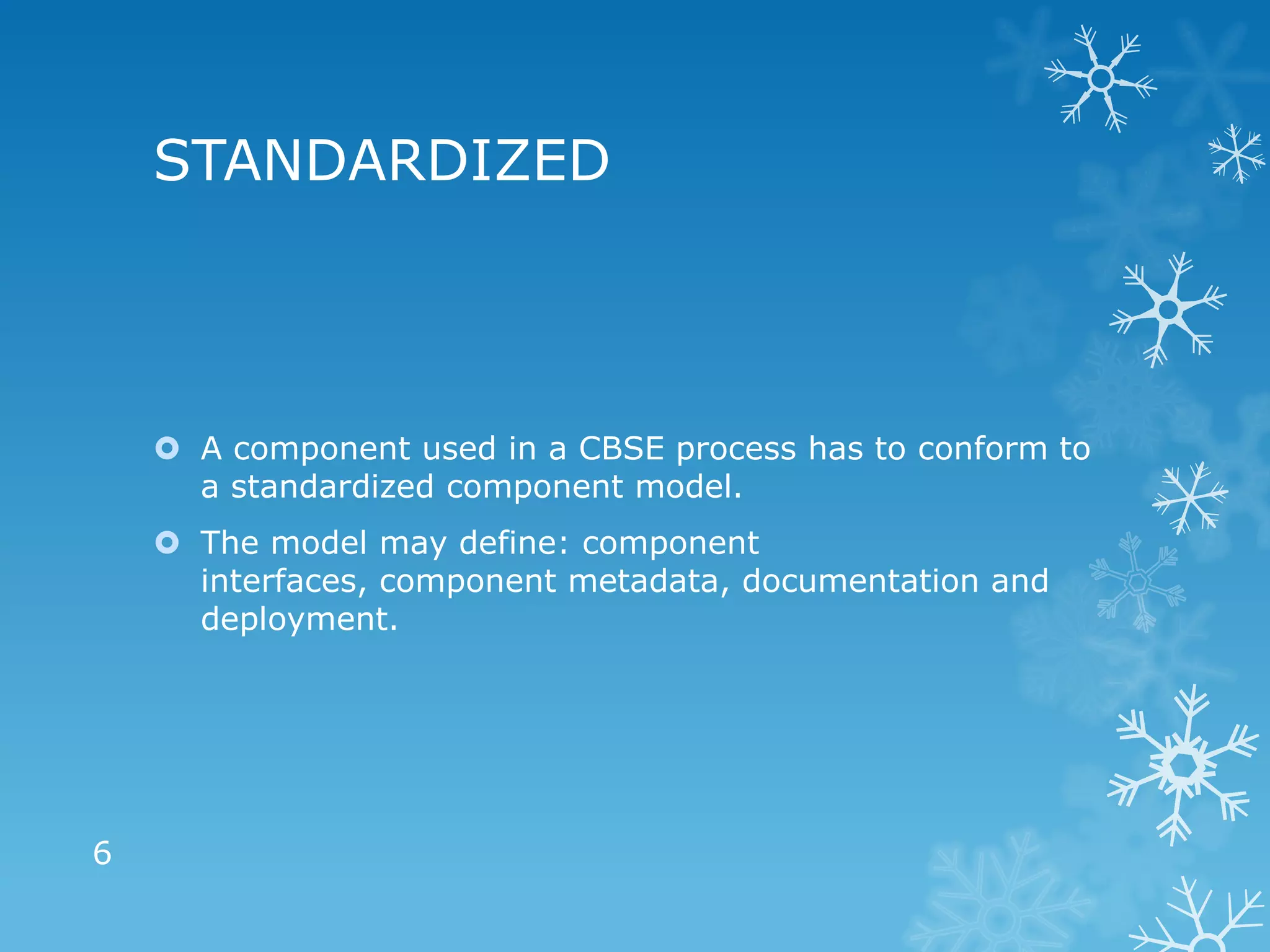 STANDARDIZED



     A component used in a CBSE process has to conform to
      a standardized component model.
     The model may define: component
      interfaces, component metadata, documentation and
      deployment.




6
 