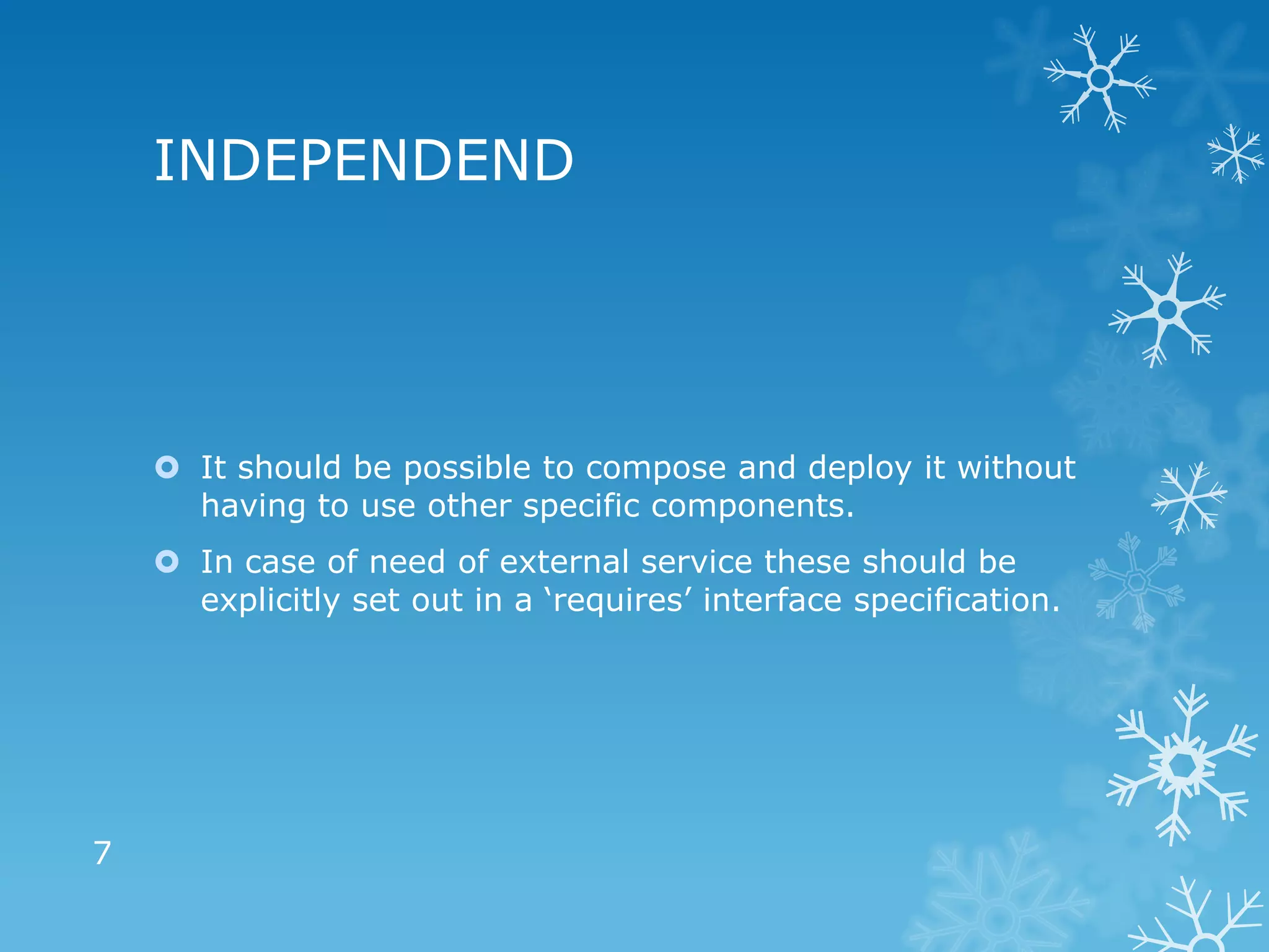 INDEPENDEND




     It should be possible to compose and deploy it without
      having to use other specific components.
     In case of need of external service these should be
      explicitly set out in a ‘requires’ interface specification.




7
 