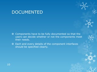 DOCUMENTED



      Components have to be fully documented so that the
       users can decide whether or not the components meet
       their needs.
      Each and every details of the component interfaces
       should be specified clearly.




10
 