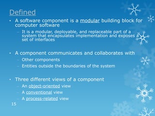 Defined
• A software component is a modular building block for
  computer software
     – It is a modular, deployable, and replaceable part of a
       system that encapsulates implementation and exposes a
       set of interfaces


• A component communicates and collaborates with
     – Other components
     – Entities outside the boundaries of the system


• Three different views of a component
     – An object-oriented view
     – A conventional view
     – A process-related view
15
 