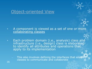 Object-oriented View



•        A component is viewed as a set of one or more
         collaborating classes

•        Each problem domain (i.e., analysis) class and
         infrastructure (i.e., design) class is elaborated
         to identify all attributes and operations that
         apply to its implementation

     –     This also involves defining the interfaces that enable
           classes to communicate and collaborate
16
 