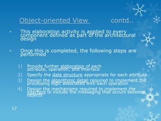 Object-oriented View                        contd..
•         This elaboration activity is applied to every
          component defined as part of the architectural
          design

•         Once this is completed, the following steps are
          performed

         1)   Provide further elaboration of each
              attribute, operation, and interface
         2)   Specify the data structure appropriate for each attribute
         3)   Design the algorithmic detail required to implement the
              processing logic associated with each operation
         4)   Design the mechanisms required to implement the
              interface to include the messaging that occurs between
              objects


    17
 
