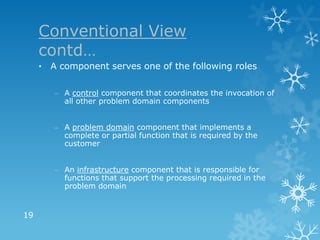 Conventional View
     contd…
     • A component serves one of the following roles

        – A control component that coordinates the invocation of
          all other problem domain components


        – A problem domain component that implements a
          complete or partial function that is required by the
          customer


        – An infrastructure component that is responsible for
          functions that support the processing required in the
          problem domain


19
 