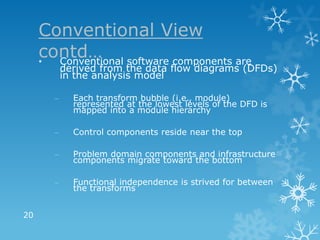 Conventional View
     contd… software components are
     • Conventional
           derived from the data flow diagrams (DFDs)
           in the analysis model

       –     Each transform bubble (i.e., module)
             represented at the lowest levels of the DFD is
             mapped into a module hierarchy

       –     Control components reside near the top

       –     Problem domain components and infrastructure
             components migrate toward the bottom

       –     Functional independence is strived for between
             the transforms


20
 