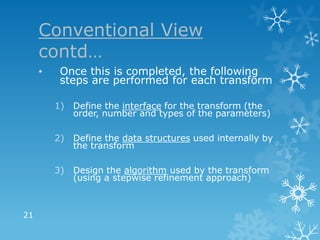 Conventional View
     contd…
     •    Once this is completed, the following
          steps are performed for each transform

         1)   Define the interface for the transform (the
              order, number and types of the parameters)

         2)   Define the data structures used internally by
              the transform

         3) Design the algorithm used by the transform
            (using a stepwise refinement approach)



21
 