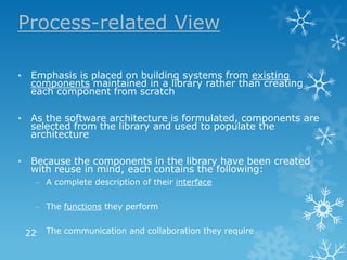 Process-related View

• Emphasis is placed on building systems from existing
  components maintained in a library rather than creating
  each component from scratch

• As the software architecture is formulated, components are
  selected from the library and used to populate the
  architecture

• Because the components in the library have been created
  with reuse in mind, each contains the following:
   – A complete description of their interface

   – The functions they perform


 22– The communication and collaboration they require
 