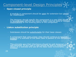 Component-level Design Principles
•    Open-closed principle

     – A module or component should be open for extension but closed
       for modification

     – The designer should specify the component in a way that allows it
       to be extended without the need to make internal code or design
       modifications to the existing parts of the component

•    Liskov substitution principle

     – Subclasses should be substitutable for their base classes

     – A component that uses a base class should continue to function
       properly if a subclass of the base class is passed to the component
       instead

     – This principle says that inheritance should be well designed and
       well behaved. In any case a user should be able to instantiate an
       object as a subclass and use all the base class functionality
       invisibly.
    24
 