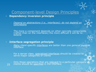 Component-level Design Principles
•     Dependency inversion principle

       – Depend on abstractions (i.e., interfaces); do not depend on
         concretions

       – The more a component depends on other concrete components
         (rather than on the interfaces) the more difficult it will be to
         extend


•     Interface segregation principle
       – Many client-specific interfaces are better than one general purpose
         interface

       – For a server class, specialized interfaces should be created to
         serve major categories of clients

      – Only those operations that are relevant to a particular category of
    25 clients should be specified in the interface
 