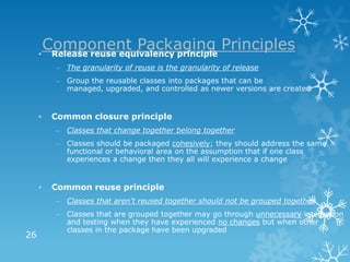 Component Packaging Principles
     • Release reuse equivalency principle
         – The granularity of reuse is the granularity of release
         – Group the reusable classes into packages that can be
           managed, upgraded, and controlled as newer versions are created


     •   Common closure principle
         – Classes that change together belong together
         – Classes should be packaged cohesively; they should address the same
           functional or behavioral area on the assumption that if one class
           experiences a change then they all will experience a change


     •   Common reuse principle
         – Classes that aren't reused together should not be grouped together
         – Classes that are grouped together may go through unnecessary integration
           and testing when they have experienced no changes but when other
           classes in the package have been upgraded
26
 