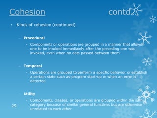 Cohesion                                               contd…
•    Kinds of cohesion (continued)


     – Procedural
         • Components or operations are grouped in a manner that allows
           one to be invoked immediately after the preceding one was
           invoked, even when no data passed between them


     – Temporal
         • Operations are grouped to perform a specific behavior or establish
           a certain state such as program start-up or when an error is
           detected


     – Utility
         • Components, classes, or operations are grouped within the same
29         category because of similar general functions but are otherwise
           unrelated to each other
 