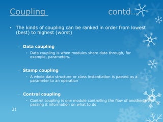 Coupling                                             contd…
• The kinds of coupling can be ranked in order from lowest
  (best) to highest (worst)


     – Data coupling
        • Data coupling is when modules share data through, for
          example, parameters.


     – Stamp coupling
        • A whole data structure or class instantiation is passed as a
          parameter to an operation


     – Control coupling
        • Control coupling is one module controlling the flow of another, by
          passing it information on what to do
31
 