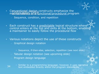 • Conventional design constructs emphasize the
   Introduction
  maintainability of a functional/procedural program
     – Sequence, condition, and repetition


• Each construct has a predictable logical structure where
  control enters at the top and exits at the bottom, enabling
  a maintainer to easily follow the procedural flow


• Various notations depict the use of these constructs
     – Graphical design notation

        • Sequence, if-then-else, selection, repetition (see next slide)
     – Tabular design notation (see upcoming slide)
     – Program design language

        • Similar to a programming language; however, it uses narrative
34        text embedded directly within the program statements
 
