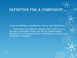 Definition for a component…


    A famous definition proposed by Council and Heinemann::
       “Component is a software element that conforms to a
    standard component model and can be independently
    deployed and composed without modification according to a
    composition standard. “




4
 